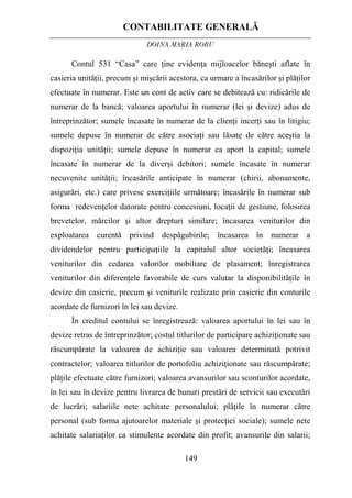 CONTABILITATE GENERALĂ
DOINA MARIA ROBU
149
Contul 531 “Casa” care ţine evidenţa mijloacelor băneşti aflate în
casieria unităţii, precum şi mişcării acestora, ca urmare a încasărilor şi plăţilor
efectuate în numerar. Este un cont de activ care se debitează cu: ridicările de
numerar de la bancă; valoarea aportului în numerar (lei şi devize) adus de
întreprinzător; sumele încasate în numerar de la clienţi incerţi sau în litigiu;
sumele depuse în numerar de către asociaţi sau lăsate de către aceştia la
dispoziţia unităţii; sumele depuse în numerar ca aport la capital; sumele
încasate în numerar de la diverşi debitori; sumele încasate în numerar
necuvenite unităţii; încasările anticipate în numerar (chirii, abonamente,
asigurări, etc.) care privesc exerciţiile următoare; încasările în numerar sub
forma redevenţelor datorate pentru concesiuni, locaţii de gestiune, folosirea
brevetelor, mărcilor şi altor drepturi similare; încasarea veniturilor din
exploatarea curentă privind despăgubirile; încasarea în numerar a
dividendelor pentru participaţiile la capitalul altor societăţi; încasarea
veniturilor din cedarea valorilor mobiliare de plasament; înregistrarea
veniturilor din diferenţele favorabile de curs valutar la disponibilităţile în
devize din casierie, precum şi veniturile realizate prin casierie din conturile
acordate de furnizori în lei sau devize.
În creditul contului se înregistrează: valoarea aportului în lei sau în
devize retras de întreprinzător; costul titlurilor de participare achiziţionate sau
răscumpărate la valoarea de achiziţie sau valoarea determinată potrivit
contractelor; valoarea titlurilor de portofoliu achiziţionate sau răscumpărate;
plăţile efectuate către furnizori; valoarea avansurilor sau sconturilor acordate,
în lei sau în devize pentru livrarea de bunuri prestări de servicii sau executări
de lucrări; salariile nete achitate personalului; plăţile în numerar către
personal (sub forma ajutoarelor materiale şi protecţiei sociale); sumele nete
achitate salariaţilor ca stimulente acordate din profit; avansurile din salarii;
 