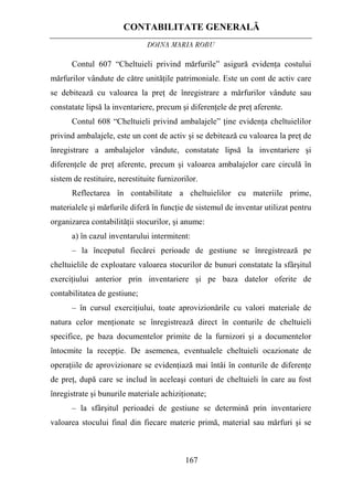 CONTABILITATE GENERALĂ
DOINA MARIA ROBU
167
Contul 607 “Cheltuieli privind mărfurile” asigură evidenţa costului
mărfurilor vândute de către unităţile patrimoniale. Este un cont de activ care
se debitează cu valoarea la preţ de înregistrare a mărfurilor vândute sau
constatate lipsă la inventariere, precum şi diferenţele de preţ aferente.
Contul 608 “Cheltuieli privind ambalajele” ţine evidenţa cheltuielilor
privind ambalajele, este un cont de activ şi se debitează cu valoarea la preţ de
înregistrare a ambalajelor vândute, constatate lipsă la inventariere şi
diferenţele de preţ aferente, precum şi valoarea ambalajelor care circulă în
sistem de restituire, nerestituite furnizorilor.
Reflectarea în contabilitate a cheltuielilor cu materiile prime,
materialele şi mărfurile diferă în funcţie de sistemul de inventar utilizat pentru
organizarea contabilităţii stocurilor, şi anume:
a) în cazul inventarului intermitent:
– la începutul fiecărei perioade de gestiune se înregistrează pe
cheltuielile de exploatare valoarea stocurilor de bunuri constatate la sfârşitul
exerciţiului anterior prin inventariere şi pe baza datelor oferite de
contabilitatea de gestiune;
– în cursul exerciţiului, toate aprovizionările cu valori materiale de
natura celor menţionate se înregistrează direct în conturile de cheltuieli
specifice, pe baza documentelor primite de la furnizori şi a documentelor
întocmite la recepţie. De asemenea, eventualele cheltuieli ocazionate de
operaţiile de aprovizionare se evidenţiază mai întâi în conturile de diferenţe
de preţ, după care se includ în aceleaşi conturi de cheltuieli în care au fost
înregistrate şi bunurile materiale achiziţionate;
– la sfârşitul perioadei de gestiune se determină prin inventariere
valoarea stocului final din fiecare materie primă, material sau mărfuri şi se
 
