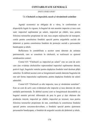 CONTABILITATE GENERALĂ
DOINA MARIA ROBU
174
7.3. Cheltuieli cu impozitele, taxele şi vărsămintele asimilate
Agenţii economici au obligaţia de a vărsa, în conformitate cu
dispoziţiile legale în vigoare, la bugetul de stat anumite impozite şi taxe cum
sunt: impozitul suplimentar pe salarii, impozitul pe clădiri, taxa pentru
folosirea terenurilor proprietate de stat, taxa asupra mijloacelor de transport,
cotele pentru constituirea fondului special pentru asigurările sociale ale
ţărănimii şi pentru constituirea fondului de protecţie socială a persoanelor
handicapate şi altele.
Reflectarea în contabilitate a acestor sume datorate de unitatea
patrimonială, care se constituie în cheltuieli, se realizează cu ajutorul
următoarelor conturi:
Contul 631 “Cheltuieli cu impozitul pe salarii” este un cont de activ
care ţine evidenţa cheltuielilor reprezentând impozitul suplimentar datorat,
potrivit legii, bugetului statului pentru depăşirea fondului total destinat plăţii
salariilor. În debitul acestui cont se înregistrează sumele datorate bugetului de
stat sub forma impozitului suplimentar, pentru depăşirea fondului de salarii
admisibil.
Contul 635 “Cheltuieli cu alte impozite, taxe şi vărsăminte asimilate”.
Este un cont de activ care evidenţiază alte impozite şi taxe datorate de către
unităţile patrimoniale. În debitul acestui cont se înregistrează decontările cu
bugetul statului privind: diferenţele de preţ la gaze şi ţiţei obţinute din
producţia internă, impozitul pe clădiri, impozitul pe terenuri, taxa pentru
folosirea terenurilor proprietate de stat, contribuţia la constituirea fondului
special pentru cercetare-dezvoltare, a fondului special pentru ajutorarea
persoanelor handicapate, a fondului de asigurări sociale ale ţărănimii şi altele.
 