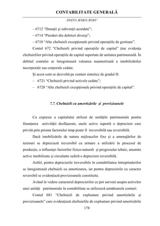 CONTABILITATE GENERALĂ
DOINA MARIA ROBU
178
– 6712 “Donaţii şi subvenţii acordate”;
– 6714 “Pierderi din debitori diverşi”;
– 6718 “Alte cheltuieli excepţionale privind operaţiile de gestiune”.
Contul 672 “Cheltuieli privind operaţiile de capital” ţine evidenţa
cheltuielilor privind operaţiile de capital suportate de unitatea patrimonială. În
debitul contului se înregistrează valoarea neamortizată a imobilizărilor
necorporale sau corporale cedate.
Şi acest cont se dezvoltă pe conturi sintetice de gradul II:
– 6721 “Cheltuieli privind activele cedate”;
– 6728 “Alte cheltuieli excepţionale privind operaţiile de capital”.
7.7. Cheltuieli cu amortizările şi provizioanele
Ca expresie a capitalului utilizat de unităţile patrimoniale pentru
finanţarea activităţii desfăşurate, unele active suportă o depreciere care
privită prin prisma factorului timp poate fi ireversibilă sau reversibilă.
Dacă imobilizările de natura mijloacelor fixe şi a amenajărilor de
terenuri se depreciază ireversibil ca urmare a utilizării în procesul de
producţie, a influenţei factorilor fizico-naturali şi progresului tehnic, anumite
active imobilizate şi circulante suferă o depreciere reversibilă.
Astfel, pentru deprecierile ireversibile în contabilitatea întreprinderilor
se înregistrează cheltuieli cu amortizarea, iar pentru deprecierile cu caracter
reversibil se evidenţiază provizioanele constituite.
Având în vedere caracterul deprecierilor ce pot surveni asupra activelor
unei unităţi patrimoniale în contabilitate se utilizează următoarele conturi:
Contul 681 “Cheltuieli de exploatare privind amortizările şi
provizioanele” care evidenţiază cheltuielile de exploatare privind amortizările
 