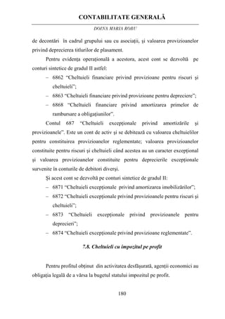 CONTABILITATE GENERALĂ
DOINA MARIA ROBU
180
de decontări în cadrul grupului sau cu asociaţii, şi valoarea provizioanelor
privind deprecierea titlurilor de plasament.
Pentru evidenţa operaţională a acestora, acest cont se dezvoltă pe
conturi sintetice de gradul II astfel:
– 6862 “Cheltuieli financiare privind provizioane pentru riscuri şi
cheltuieli”;
– 6863 “Cheltuieli financiare privind provizioane pentru depreciere”;
– 6868 “Cheltuieli financiare privind amortizarea primelor de
rambursare a obligaţiunilor”.
Contul 687 “Cheltuieli excepţionale privind amortizările şi
provizioanele”. Este un cont de activ şi se debitează cu valoarea cheltuielilor
pentru constituirea provizioanelor reglementate; valoarea provizioanelor
constituite pentru riscuri şi cheltuieli când acestea au un caracter excepţional
şi valoarea provizioanelor constituite pentru deprecierile excepţionale
survenite în conturile de debitori diverşi.
Şi acest cont se dezvoltă pe conturi sintetice de gradul II:
– 6871 “Cheltuieli excepţionale privind amortizarea imobilizărilor”;
– 6872 “Cheltuieli excepţionale privind provizioanele pentru riscuri şi
cheltuieli”;
– 6873 “Cheltuieli excepţionale privind provizioanele pentru
deprecieri”;
– 6874 “Cheltuieli excepţionale privind provizioane reglementate”.
7.8. Cheltuieli cu impozitul pe profit
Pentru profitul obţinut din activitatea desfăşurată, agenţii economici au
obligaţia legală de a vărsa la bugetul statului impozitul pe profit.
 
