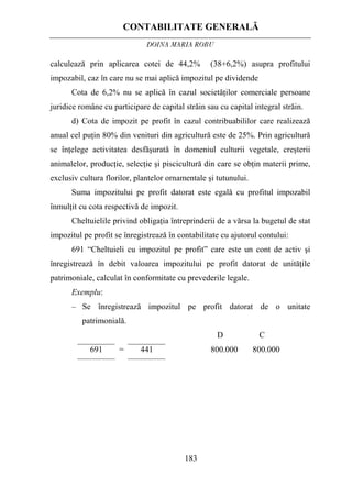 CONTABILITATE GENERALĂ
DOINA MARIA ROBU
183
calculează prin aplicarea cotei de 44,2% (38+6,2%) asupra profitului
impozabil, caz în care nu se mai aplică impozitul pe dividende
Cota de 6,2% nu se aplică în cazul societăţilor comerciale persoane
juridice române cu participare de capital străin sau cu capital integral străin.
d) Cota de impozit pe profit în cazul contribuabililor care realizează
anual cel puţin 80% din venituri din agricultură este de 25%. Prin agricultură
se înţelege activitatea desfăşurată în domeniul culturii vegetale, creşterii
animalelor, producţie, selecţie şi piscicultură din care se obţin materii prime,
exclusiv cultura florilor, plantelor ornamentale şi tutunului.
Suma impozitului pe profit datorat este egală cu profitul impozabil
înmulţit cu cota respectivă de impozit.
Cheltuielile privind obligaţia întreprinderii de a vărsa la bugetul de stat
impozitul pe profit se înregistrează în contabilitate cu ajutorul contului:
691 “Cheltuieli cu impozitul pe profit” care este un cont de activ şi
înregistrează în debit valoarea impozitului pe profit datorat de unităţile
patrimoniale, calculat în conformitate cu prevederile legale.
Exemplu:
– Se înregistrează impozitul pe profit datorat de o unitate
patrimonială.
D C
691 = 441 800.000 800.000
 