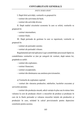 CONTABILITATE GENERALĂ
DOINA MARIA ROBU
185
I. După felul activităţii, veniturile se grupează în:
– venituri din activitatea de bază;
– venituri din activităţi diverse.
II. După stadiul circuitului economic la care se referă, veniturile se
grupează în:
– venituri intermediare;
– venituri finale.
III. După perioada de gestiune la care se raportează, veniturile se
grupează în:
– venituri ale perioadei curente;
– venituri ale perioadei viitoare.
Regulamentul privind aplicarea Legii contabilităţii precizează faptul că,
contabilitatea veniturilor se ţine pe categorii de venituri, după natura lor,
grupându-se astfel:
– venituri din exploatare;
– venituri financiare;
– venituri excepţionale;
– venituri din diminuarea sau anularea provizioanelor.
a) Veniturile de exploatare cuprind:
– venituri din vânzarea produselor, mărfurilor, lucrărilor executate şi
serviciilor prestate;
– venituri din producţia stocată, adică variaţia în plus sau în minus între
valoarea la cost de producţie efectiv a stocurilor de produse şi producţie în
curs de la finele perioadei şi valoarea stocurilor iniţiale ale produselor şi
producţiei în curs, neluând în calcul provizioanele pentru depreciere
constituite pentru acestea;
 