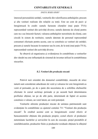 CONTABILITATE GENERALĂ
DOINA MARIA ROBU
189
interesul personalului unităţii, veniturile din valorificarea ambalajelor, precum
şi alte venituri realizate din relaţiile cu terţii. Este un cont de pasiv şi
înregistrează în credit: sumele facturate clienţilor (mai puţin TVA)
reprezentând venituri din activităţi diverse; sumele datorate de clienţi pentru
care nu s-au întocmit facturi; valoarea ambalajelor nerestituite de clienţi, care
circulă în sistem de restituire; sumele datorate de personal reprezentând
consumuri efectuate pentru acesta, care se constituie ca venituri ale unităţii;
precum şi sumele încasate în numerar sau în cont, de la terţi (mai puţin TVA),
reprezentând venituri din activităţi diverse.
Se observă că organizarea şi evidenţierea în contabilitate a veniturilor
din vânzări nu este influenţată de sistemul de inventar utilizat în contabilitatea
stocurilor.
8.2. Venituri din producţia stocată
Potrivit noii orientări din domeniul contabilităţii, stocurile de orice
natură sunt considerate aducătoare de venit şi valoarea lor este înregistrată ca
venit al perioadei, pe de o parte din necesitatea de a echilibra cheltuielile
efectuate în cursul aceleiaşi perioade şi pe această bază determinarea
profitului obţinut, iar pe de altă parte, determinată de faptul că acestea
constituie o valoare, un venit latent, un venit potenţial.
Veniturile aferente producţiei stocate de unitatea patrimonială sunt
evidenţiate în contabilitate cu ajutorul contului 711 “Venituri din producţia
stocată”. În creditul acestui cont se înregistrează: costul efectiv al
baracamentelor obţinute din producţie proprie; costul efectiv al producţiei
neterminate lucrărilor şi serviciilor în curs de execuţie; preţul prestabilit al
semifabricatelor, produselor finite şi produselor reziduale obţinute la sfârşitul
 