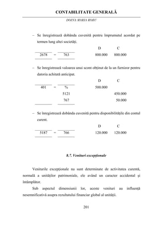CONTABILITATE GENERALĂ
DOINA MARIA ROBU
201
– Se înregistrează dobânda cuvenită pentru împrumutul acordat pe
termen lung altei societăţi.
D C
2678 = 763 800.000 800.000
– Se înregistrează valoarea unui scont obţinut de la un furnizor pentru
datoria achitată anticipat.
D C
401 = %
5121
767
500.000
450.000
50.000
– Se înregistrează dobânda cuvenită pentru disponibilităţile din contul
curent.
D C
5187 = 766 120.000 120.000
8.7. Venituri excepţionale
Veniturile excepţionale nu sunt determinate de activitatea curentă,
normală a unităţilor patrimoniale, ele având un caracter accidental şi
întâmplător.
Sub aspectul dimensiunii lor, aceste venituri au influenţă
nesemnificativă asupra rezultatului financiar global al unităţii.
 