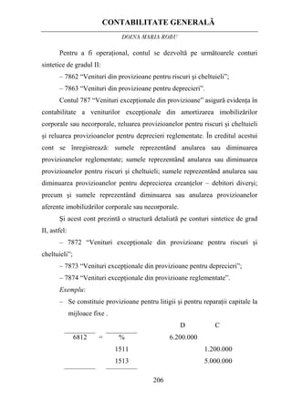 CONTABILITATE GENERALĂ
DOINA MARIA ROBU
206
Pentru a fi operaţional, contul se dezvoltă pe următoarele conturi
sintetice de gradul II:
– 7862 “Venituri din provizioane pentru riscuri şi cheltuieli”;
– 7863 “Venituri din provizioane pentru deprecieri”.
Contul 787 “Venituri excepţionale din provizioane” asigură evidenţa în
contabilitate a veniturilor excepţionale din amortizarea imobilizărilor
corporale sau necorporale, reluarea provizioanelor pentru riscuri şi cheltuieli
şi reluarea provizioanelor pentru deprecieri reglementate. În creditul acestui
cont se înregistrează: sumele reprezentând anularea sau diminuarea
provizioanelor reglementate; sumele reprezentând anularea sau diminuarea
provizioanelor pentru riscuri şi cheltuieli; sumele reprezentând anularea sau
diminuarea provizioanelor pentru deprecierea creanţelor – debitori diverşi;
precum şi sumele reprezentând diminuarea sau anularea provizioanelor
aferente imobilizărilor corporale sau necorporale.
Şi acest cont prezintă o structură detaliată pe conturi sintetice de grad
II, astfel:
– 7872 “Venituri excepţionale din provizioane pentru riscuri şi
cheltuieli”;
– 7873 “Venituri excepţionale din provizioane pentru deprecieri”;
– 7874 “Venituri excepţionale din provizioane reglementate”.
Exemplu:
– Se constituie provizioane pentru litigii şi pentru reparaţii capitale la
mijloace fixe .
D C
6812 = %
1511
1513
6.200.000
1.200.000
5.000.000
 