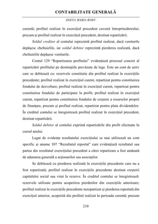 CONTABILITATE GENERALĂ
DOINA MARIA ROBU
210
curentă; profitul realizat în exerciţiul precedent cuvenit întreprinzătorului;
precum şi profitul realizat în exerciţiul precedent, destinat repartizării.
Soldul creditor al contului reprezintă profitul realizat, dacă veniturile
depăşesc cheltuielile, iar soldul debitor reprezintă pierderea realizată, dacă
cheltuielile depăşesc veniturile.
Contul 129 “Repartizarea profitului” evidenţiază procesul concret al
repartizării profitului pe destinaţiile prevăzute de lege. Este un cont de activ
care se debitează cu: rezervele constituite din profitul realizat în exerciţiile
precedente; profitul realizat în exerciţiul curent, repartizat pentru constituirea
fondului de dezvoltare; profitul realizat în exerciţiul curent, repartizat pentru
constituirea fondului de participare la profit; profitul realizat în exerciţiul
curent, repartizat pentru constituirea fondului de creştere a resurselor proprii
de finanţare, precum şi profitul realizat, repartizat pentru plata dividendelor.
În creditul contului se înregistrează profitul realizat în exerciţiul precedent,
destinat repartizării.
Soldul debitor al contului exprimă repartizările din profit efectuate în
cursul anului.
Legat de evidenţa rezultatului exerciţiului se mai utilizează un cont
specific şi anume 107 “Rezultatul reportat” care evidenţiază rezultatul sau
partea din rezultatul exerciţiului precedent a cărei repartizare a fost amânată
de adunarea generală a acţionarilor sau asociaţilor.
Se debitează cu pierderea realizată în exerciţiile precedente care nu a
fost repartizată; profitul realizat în exerciţiile precedente destinat creşterii
capitalului social sau virat la rezerve. În creditul contului se înregistrează:
rezervele utilizate pentru acoperirea pierderilor din exerciţiile anterioare;
profitul realizat în exerciţiile precedente nerepartizat şi pierderea reportată din
exerciţiul anterior, acoperită din profitul realizat în perioada curentă; precum
 