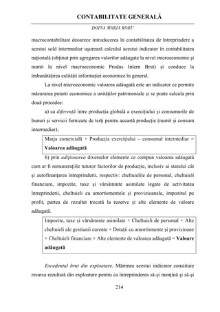 CONTABILITATE GENERALĂ
DOINA MARIA ROBU
214
macrocontabilitate deoarece introducerea în contabilitatea de întreprindere a
acestui sold intermediar uşurează calculul acestui indicator în contabilitatea
naţională (obţinut prin agregarea valorilor adăugate la nivel microeconomic şi
numit la nivel macroeconomic Produs Intern Brut) şi conduce la
îmbunătăţirea calităţii informaţiei economice în general.
La nivel microeconomic valoarea adăugată este un indicator ce permite
măsurarea puterii economice a unităţilor patrimoniale şi se poate calcula prin
două procedee:
a) ca diferenţă între producţia globală a exerciţiului şi consumurile de
bunuri şi servicii furnizate de terţi pentru această producţie (numit şi consum
intermediar);
Marja comercială + Producţia exerciţiului – consumul intermediar =
Valoarea adăugată
b) prin adiţionarea diverselor elemente ce compun valoarea adăugată
cum ar fi remuneraţiile tuturor factorilor de producţie, inclusiv ai statului cât
şi autofinanţarea întreprinderii, respectiv: cheltuielile de personal, cheltuieli
financiare, impozite, taxe şi vărsăminte asimilate legate de activitatea
întreprinderii, cheltuieli cu amortismentele şi provizioanele, impozitul pe
profit, partea de rezultat trecută la rezerve şi alte elemente de valoare
adăugată.
Impozite, taxe şi vărsăminte asimilate + Cheltuieli de personal + Alte
cheltuieli ale gestiunii curente + Dotaţii cu amortismente şi provizioane
+ Cheltuieli financiare + Alte elemente de valoarea adăugată = Valoare
adăugată
Excedentul brut din exploatare. Mărimea acestui indicator constituie
resursa rezultată din exploatare pentru ca întreprinderea să-şi menţină şi să-şi
 