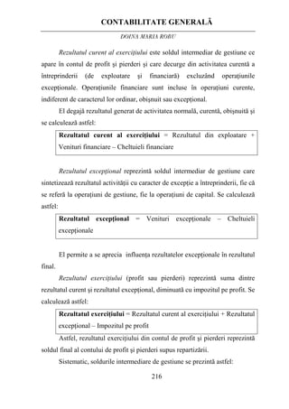 CONTABILITATE GENERALĂ
DOINA MARIA ROBU
216
Rezultatul curent al exerciţiului este soldul intermediar de gestiune ce
apare în contul de profit şi pierderi şi care decurge din activitatea curentă a
întreprinderii (de exploatare şi financiară) excluzând operaţiunile
excepţionale. Operaţiunile financiare sunt incluse în operaţiuni curente,
indiferent de caracterul lor ordinar, obişnuit sau excepţional.
El degajă rezultatul generat de activitatea normală, curentă, obişnuită şi
se calculează astfel:
Rezultatul curent al exerciţiului = Rezultatul din exploatare +
Venituri financiare – Cheltuieli financiare
Rezultatul excepţional reprezintă soldul intermediar de gestiune care
sintetizează rezultatul activităţii cu caracter de excepţie a întreprinderii, fie că
se referă la operaţiuni de gestiune, fie la operaţiuni de capital. Se calculează
astfel:
Rezultatul excepţional = Venituri excepţionale – Cheltuieli
excepţionale
El permite a se aprecia influenţa rezultatelor excepţionale în rezultatul
final.
Rezultatul exerciţiului (profit sau pierderi) reprezintă suma dintre
rezultatul curent şi rezultatul excepţional, diminuată cu impozitul pe profit. Se
calculează astfel:
Rezultatul exerciţiului = Rezultatul curent al exerciţiului + Rezultatul
excepţional – Impozitul pe profit
Astfel, rezultatul exerciţiului din contul de profit şi pierderi reprezintă
soldul final al contului de profit şi pierderi supus repartizării.
Sistematic, soldurile intermediare de gestiune se prezintă astfel:
 