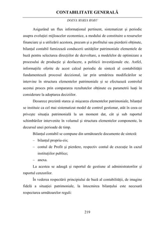 CONTABILITATE GENERALĂ
DOINA MARIA ROBU
219
Asigurând un flux informaţional pertinent, sistematizat şi periodic
asupra evoluţiei mijloacelor economice, a modului de constituire a resurselor
financiare şi a utilizării acestora, precum şi a profitului sau pierderii obţinute,
bilanţul contabil furnizează conducerii unităţilor patrimoniale elementele de
bază pentru selectarea direcţiilor de dezvoltare, a modelelor de optimizare a
procesului de producţie şi desfacere, a politicii investiţionale etc. Astfel,
informaţiile oferite de acest calcul periodic de sinteză al contabilităţii
fundamentează procesul decizional, iar prin urmărirea modificărilor se
intervine în structura elementelor patrimoniale şi se efectuează controlul
acestui proces prin compararea rezultatelor obţinute cu parametrii luaţi în
considerare la adoptarea deciziilor.
Deoarece prezintă starea şi mişcarea elementelor patrimoniale, bilanţul
se instituie ca cel mai sistematizat model de control gestionar, atât în ceea ce
priveşte situaţia patrimonială la un moment dat, cât şi sub raportul
schimbărilor intervenite în volumul şi structura elementelor componente, în
decursul unei perioade de timp.
Bilanţul contabil se compune din următoarele documente de sinteză:
– bilanţul propriu-zis;
– contul de Profit şi pierdere, respectiv contul de execuţie în cazul
instituţiilor publice;
– anexa.
La acestea se adaugă şi raportul de gestiune al administratorilor şi
raportul cenzorilor.
În vederea respectării principiului de bază al contabilităţii, de imagine
fidelă a situaţiei patrimoniale, la întocmirea bilanţului este necesară
respectarea următoarelor reguli:
 