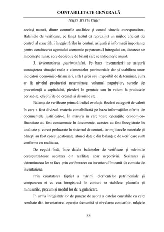 CONTABILITATE GENERALĂ
DOINA MARIA ROBU
221
aceiaşi natură, dintre conturile analitice şi contul sintetic corespunzător.
Balanţele de verificare, pe lângă faptul că reprezintă un mijloc eficient de
control al exactităţii înregistrărilor în conturi, asigură şi informaţii importante
pentru conducerea agentului economic pe parcursul întregului an, deoarece se
întocmeşte lunar, spre deosebire de bilanţ care se întocmeşte anual.
3. Inventarierea patrimoniului. Pe baza inventarierii se asigură
cunoaşterea situaţiei reale a elementelor patrimoniale dar şi stabilirea unor
indicatori economico-financiari, altfel greu sau imposibil de determinat, cum
ar fi: nivelul producţiei neterminate, volumul pagubelor, sursele de
provenienţă a capitalului, pierderi în greutate sau în volum la produsele
perisabile, drepturile de creanţă şi datoriile etc.
Balanţa de verificare primară indică evoluţia fiecărei categorii de valori
în care a fost divizată materia contabilizată pe baza informaţiilor oferite de
documentele justificative. În măsura în care toate operaţiile economico-
financiare au fost consemnate în documente, acestea au fost înregistrate în
totalitate şi corect prelucrate în sistemul de conturi, iar mijloacele materiale şi
băneşti au fost corect gestionate, atunci datele din balanţele de verificare sunt
conforme cu realitatea.
De regulă însă, între datele balanţelor de verificare şi mărimile
corespunzătoare acestora din realitate apar nepotriviri. Sesizarea şi
determinarea lor se face prin coroborarea cu inventarul întocmit de comisia de
inventariere.
Prin constatarea faptică a mărimii elementelor patrimoniale şi
compararea ei cu cea înregistrată în conturi se stabilesc plusurile şi
minusurile, precum şi modul lor de regularizare.
În urma înregistrărilor de punere de acord a datelor contabile cu cele
rezultate din inventariere, operaţie denumită şi nivelarea conturilor, rulajele
 