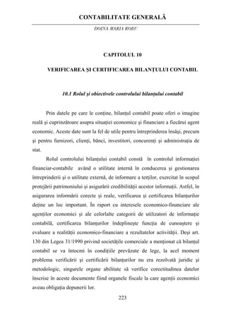 CONTABILITATE GENERALĂ
DOINA MARIA ROBU
223
CAPITOLUL 10
VERIFICAREA ŞI CERTIFICAREA BILANŢULUI CONTABIL
10.1 Rolul şi obiectivele controlului bilanţului contabil
Prin datele pe care le conţine, bilanţul contabil poate oferi o imagine
reală şi cuprinzătoare asupra situaţiei economice şi financiare a fiecărui agent
economic. Aceste date sunt la fel de utile pentru întreprinderea însăşi, precum
şi pentru furnizori, clienţi, bănci, investitori, concurenţi şi administraţia de
stat.
Rolul controlului bilanţului contabil constă în controlul informaţiei
financiar-contabile având o utilitate internă în conducerea şi gestionarea
întreprinderii şi o utilitate externă, de informare a terţilor, exercitat în scopul
protejării patrimoniului şi asigurării credibilităţii acestor informaţii. Astfel, în
asigurarea informării corecte şi reale, verificarea şi certificarea bilanţurilor
deţine un loc important. În raport cu interesele economico-financiare ale
agenţilor economici şi ale celorlalte categorii de utilizatori de informaţie
contabilă, certificarea bilanţurilor îndeplineşte funcţia de cunoaştere şi
evaluare a realităţii economico-financiare a rezultatelor activităţii. Deşi art.
130 din Legea 31/1990 privind societăţile comerciale a menţionat că bilanţul
contabil se va întocmi în condiţiile prevăzute de lege, la acel moment
problema verificării şi certificării bilanţurilor nu era rezolvată juridic şi
metodologic, singurele organe abilitate să verifice corectitudinea datelor
înscrise în aceste documente fiind organele fiscale la care agenţii economici
aveau obligaţia depunerii lor.
 