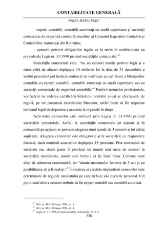 CONTABILITATE GENERALĂ
DOINA MARIA ROBU
228
– experţi contabili, contabili autorizaţi cu studii superioare şi societăţi
comerciale de expertiză contabilă, membrii ai Corpului Experţilor Contabili şi
Contabililor Autorizaţi din România;
– cenzori, potrivit obligaţiilor legale ce le revin în conformitate cu
prevederile Legii nr. 31/1990 privind societăţile comerciale.”3
Societăţile comerciale care “nu au cenzori numiţi potrivit legii şi a
căror cifră de afaceri depăşeşte 10 miliarde lei la data de 31 decembrie a
anului precedent pot încheia contracte de verificare şi certificare a bilanţurilor
contabile cu experţi contabili, contabili autorizaţi cu studii superioare sau cu
societăţi comerciale de expertiză contabilă.”4
Potrivit normelor profesionale,
verificările în vederea certificării bilanţului contabil anual se efectuează, de
regulă, pe tot parcursul exerciţiului financiar, astfel încât să fie respectat
termenul legal de depunere a acestuia la organele în drept.
Activitatea cenzorilor este instituită prin Legea nr. 31/1990 privind
societăţile comerciale. Astfel, la societăţile comerciale pe acţiuni şi în
comandită pe acţiuni, se prevede alegerea unui număr de 3 cenzori şi tot atâţia
supleanţi. Alegerea cenzorilor este obligatorie şi la societăţile cu răspundere
limitată, dacă numărul asociaţilor depăşeşte 15 persoane. Prin contractul de
societate sau statut poate fi prevăzut un număr mai mare de cenzori la
societăţile menţionate, număr care trebuie să fie însă impar. Cenzorii sunt
aleşi de adunarea constitutivă, iar “durata mandatului lor este de 3 ani şi cu
posibilitatea de a fi realeşi.”5
Întinderea şi efectele răspunderii cenzorilor sunt
determinate de regulile mandatului pe care trebuie să-l exercite personal. Cel
puţin unul dintre cenzori trebuie să fie expert contabil sau contabil autorizat.
3
H.G. nr. 483 / 18 iunie 1996, art. 6
4
H.G. nr. 483 / 18 iunie 1996, art. 4
5
Legea nr. 31/1990 privind societăţile comerciale, art. 111
 