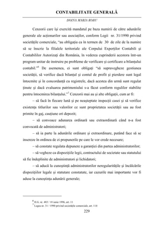 CONTABILITATE GENERALĂ
DOINA MARIA ROBU
229
Cenzorii care îşi exercită mandatul pe baza numirii de către adunările
generale ale acţionarilor sau asociaţilor, conform Legii nr. 31/1990 privind
societăţile comerciale, “au obligaţia ca în termen de 30 de zile de la numire
să se înscrie la filialele teritoriale ale Corpului Experţilor Contabili şi
Contabililor Autorizaţi din România, în vederea cuprinderii acestora într-un
program unitar de instruire pe probleme de verificare şi certificare a bilanţului
contabil.”6
De asemenea, ei sunt obligaţi “să supravegheze gestiunea
societăţii, să verifice dacă bilanţul şi contul de profit şi pierdere sunt legal
întocmite şi în concordanţă cu registrele, dacă acestea din urmă sunt regulat
ţinute şi dacă evaluarea patrimoniului s-a făcut conform regulilor stabilite
pentru întocmirea bilanţului.”7
Cenzorii mai au şi alte obligaţii, cum ar fi:
– să facă în fiecare lună şi pe neaşteptate inspecţii casei şi să verifice
existenţa titlurilor sau valorilor ce sunt proprietatea societăţii sau au fost
primite în gaj, cauţiune ori depozit;
– să convoace adunarea ordinară sau extraordinară când n-a fost
convocată de administratori;
– să ia parte la adunările ordinare şi extraordinare, putând face să se
insereze în ordinea de zi propunerile pe care le vor crede necesare;
– să constate regulata depunere a garanţiei din partea administratorilor;
– să vegheze ca dispoziţiile legii, contractului de societate sau statutului
să fie îndeplinite de administratori şi lichidatori;
– să aducă la cunoştinţă administratorilor neregularităţile şi încălcările
dispoziţiilor legale şi statutare constatate, iar cazurile mai importante vor fi
aduse la cunoştinţa adunării generale;
6
H.G. nr. 483 / 18 iunie 1996, art. 11
7
Legea nr. 31 / 1990 privind societăţile comerciale, art. 114
 