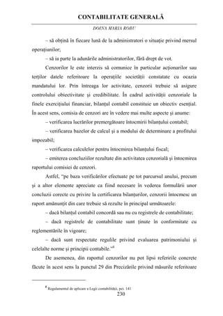 CONTABILITATE GENERALĂ
DOINA MARIA ROBU
230
– să obţină în fiecare lună de la administratori o situaţie privind mersul
operaţiunilor;
– să ia parte la adunările administratorilor, fără drept de vot.
Cenzorilor le este interzis să comunice în particular acţionarilor sau
terţilor datele referitoare la operaţiile societăţii constatate cu ocazia
mandatului lor. Prin întreaga lor activitate, cenzorii trebuie să asigure
controlului obiectivitate şi credibilitate. În cadrul activităţii cenzoriale la
finele exerciţiului financiar, bilanţul contabil constituie un obiectiv esenţial.
În acest sens, comisia de cenzori are în vedere mai multe aspecte şi anume:
– verificarea lucrărilor premergătoare întocmirii bilanţului contabil;
– verificarea bazelor de calcul şi a modului de determinare a profitului
impozabil;
– verificarea calculelor pentru întocmirea bilanţului fiscal;
– emiterea concluziilor rezultate din activitatea cenzorială şi întocmirea
raportului comisiei de cenzori.
Astfel, “pe baza verificărilor efectuate pe tot parcursul anului, precum
şi a altor elemente apreciate ca fiind necesare în vederea formulării unor
concluzii corecte cu privire la certificarea bilanţurilor, cenzorii întocmesc un
raport amănunţit din care trebuie să rezulte în principal următoarele:
– dacă bilanţul contabil concordă sau nu cu registrele de contabilitate;
– dacă registrele de contabilitate sunt ţinute în conformitate cu
reglementările în vigoare;
– dacă sunt respectate regulile privind evaluarea patrimoniului şi
celelalte norme şi principii contabile.”8
De asemenea, din raportul cenzorilor nu pot lipsi referirile concrete
făcute în acest sens la punctul 29 din Precizările privind măsurile referitoare
8
Regulamentul de aplicare a Legii contabilităţii, pct. 141
 