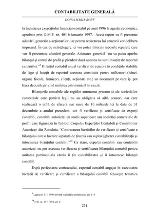 CONTABILITATE GENERALĂ
DOINA MARIA ROBU
231
la încheierea exerciţiului financiar-contabil pe anul 1996 la agenţii economici,
aprobate prin O.M.F. nr. 40/16 ianuarie 1997. Acest raport va fi prezentat
adunării generale a acţionarilor, iar pentru redactarea lui cenzorii vor delibera
împreună. În caz de neînţelegere, ei vor putea întocmi rapoarte separate care
vor fi prezentate adunării generale. Adunarea generală “nu va putea aproba
bilanţul şi contul de profit şi pierdere dacă acestea nu sunt însoţite de raportul
cenzorilor.”9
Bilanţul contabil anual verificat de cenzori în condiţiile stabilite
de lege şi însoţit de raportul acestora constituie pentru utilizatori (bănci,
organe fiscale, furnizori, clienţi, acţionari etc.) un document pe care îşi pot
baza deciziile privind unitatea patrimonială în cauză.
Bilanţurile contabile ale regiilor autonome precum şi ale societăţilor
comerciale care potrivit legii nu au obligaţia să aibă cenzori, dar care
realizează o cifră de afaceri mai mare de 10 miliarde lei la data de 31
decembrie a anului precedent, vor fi verificate şi certificate de experţi
contabili, contabili autorizaţi cu studii superioare sau societăţi comerciale de
profil care figurează în Tabloul Corpului Experţilor Contabili şi Contabililor
Autorizaţi din România. “Contractarea lucrărilor de verificare şi certificare a
bilanţului este o lucrare separată de ţinerea sau supravegherea contabilităţii şi
întocmirea bilanţului contabil.”10
Ca atare, experţii contabili sau contabilii
autorizaţi nu pot executa verificarea şi certificarea bilanţului contabil pentru
unitatea patrimonială căreia îi ţin contabilitatea şi îi întocmesc bilanţul
contabil.
După perfectarea contractului, expertul contabil angajat în executarea
lucrării de verificare şi certificare a bilanţului contabil foloseşte tematica
9
Legea nr. 31 / 1990 privind societăţile comerciale, art. 114
10
O.G. nr. 65 / 1994, art. 6
 