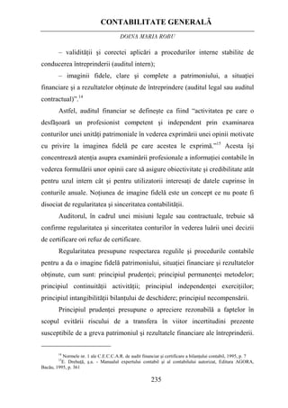 CONTABILITATE GENERALĂ
DOINA MARIA ROBU
235
– validităţii şi corectei aplicări a procedurilor interne stabilite de
conducerea întreprinderii (auditul intern);
– imaginii fidele, clare şi complete a patrimoniului, a situaţiei
financiare şi a rezultatelor obţinute de întreprindere (auditul legal sau auditul
contractual)”.14
Astfel, auditul financiar se defineşte ca fiind “activitatea pe care o
desfăşoară un profesionist competent şi independent prin examinarea
conturilor unei unităţi patrimoniale în vederea exprimării unei opinii motivate
cu privire la imaginea fidelă pe care acestea le exprimă.”15
Acesta îşi
concentrează atenţia asupra examinării profesionale a informaţiei contabile în
vederea formulării unor opinii care să asigure obiectivitate şi credibilitate atât
pentru uzul intern cât şi pentru utilizatorii interesaţi de datele cuprinse în
conturile anuale. Noţiunea de imagine fidelă este un concept ce nu poate fi
disociat de regularitatea şi sinceritatea contabilităţii.
Auditorul, în cadrul unei misiuni legale sau contractuale, trebuie să
confirme regularitatea şi sinceritatea conturilor în vederea luării unei decizii
de certificare ori refuz de certificare.
Regularitatea presupune respectarea regulile şi procedurile contabile
pentru a da o imagine fidelă patrimoniului, situaţiei financiare şi rezultatelor
obţinute, cum sunt: principiul prudenţei; principiul permanenţei metodelor;
principiul continuităţii activităţii; principiul independenţei exerciţiilor;
principiul intangibilităţii bilanţului de deschidere; principiul necompensării.
Principiul prudenţei presupune o apreciere rezonabilă a faptelor în
scopul evitării riscului de a transfera în viitor incertitudini prezente
susceptibile de a greva patrimoniul şi rezultatele financiare ale întreprinderii.
14
Normele nr. 1 ale C.E.C.C.A.R. de audit financiar şi certificare a bilanţului contabil, 1995, p. 7
15
E. Drehuţă, ş.a. - Manualul expertului contabil şi al contabilului autorizat, Editura AGORA,
Bacău, 1995, p. 361
 