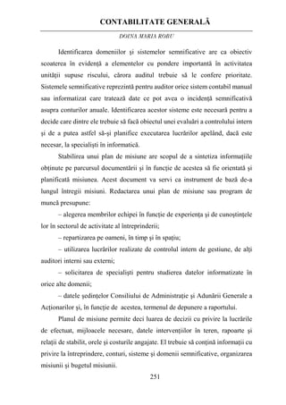 CONTABILITATE GENERALĂ
DOINA MARIA ROBU
251
Identificarea domeniilor şi sistemelor semnificative are ca obiectiv
scoaterea în evidenţă a elementelor cu pondere importantă în activitatea
unităţii supuse riscului, cărora auditul trebuie să le confere prioritate.
Sistemele semnificative reprezintă pentru auditor orice sistem contabil manual
sau informatizat care tratează date ce pot avea o incidenţă semnificativă
asupra conturilor anuale. Identificarea acestor sisteme este necesară pentru a
decide care dintre ele trebuie să facă obiectul unei evaluări a controlului intern
şi de a putea astfel să-şi planifice executarea lucrărilor apelând, dacă este
necesar, la specialişti în informatică.
Stabilirea unui plan de misiune are scopul de a sintetiza informaţiile
obţinute pe parcursul documentării şi în funcţie de acestea să fie orientată şi
planificată misiunea. Acest document va servi ca instrument de bază de-a
lungul întregii misiuni. Redactarea unui plan de misiune sau program de
muncă presupune:
– alegerea membrilor echipei în funcţie de experienţa şi de cunoştinţele
lor în sectorul de activitate al întreprinderii;
– repartizarea pe oameni, în timp şi în spaţiu;
– utilizarea lucrărilor realizate de controlul intern de gestiune, de alţi
auditori interni sau externi;
– solicitarea de specialişti pentru studierea datelor informatizate în
orice alte domenii;
– datele şedinţelor Consiliului de Administraţie şi Adunării Generale a
Acţionarilor şi, în funcţie de acestea, termenul de depunere a raportului.
Planul de misiune permite deci luarea de decizii cu privire la lucrările
de efectuat, mijloacele necesare, datele intervenţiilor în teren, rapoarte şi
relaţii de stabilit, orele şi costurile angajate. El trebuie să conţină informaţii cu
privire la întreprindere, conturi, sisteme şi domenii semnificative, organizarea
misiunii şi bugetul misiunii.
 