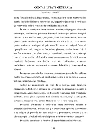 CONTABILITATE GENERALĂ
DOINA MARIA ROBU
253
poate fi pusă la îndoială. De asemenea, absenţa auditului intern poate constitui
pentru auditori o limitare a controlului lor, respectiv o justificare a certificării
cu rezerve sau chiar a refuzului de certificare a bilanţului.
În analiza controlului intern auditorul urmăreşte înţelegerea circulaţiei
informaţiei, identificarea punctelor din circuit unde se pot produce nereguli,
evitarea de a se verifica toate operaţiunile, identificarea controalelor necesare
pentru certificarea bilanţurilor, identificarea riscurilor de erori şi formarea
pentru auditor a convingerii că prin controlul intern se asigură faptul că
operaţiile sunt reale, înregistrate în totalitate şi corect. Auditorii nu trebuie să
verifice ansamblul controlului intern, ci numai acele elemente ale acestuia pe
care vor să se sprijine, alcătuind în acest sens un program de verificare care
cuprinde: înţelegerea procedurilor, teste de conformitate, evaluarea
preliminară, teste de permanenţă, evaluarea definitivă şi documentul de
sinteză.
Înţelegerea procedurilor presupune cunoaşterea procedurilor utilizate
pentru elaborarea documentelor justificative, pentru a se asigura că ceea ce
este scris corespunde cu realitatea.
Testele de conformitate au rolul de a verifica dacă descrierea
procedurilor a fost corect înţeleasă şi corespunde cu procedurile aplicate în
întreprindere. Aceste teste permit, pe de o parte, verificarea dacă procedurile
controlate există şi nu asigurarea dacă sunt bine aplicate, iar pe de altă parte,
detectarea procedurilor de care auditorul nu a luat încă la cunoştinţă.
Evaluarea preliminară a controlului intern presupune punerea în
evidenţă a punctelor tari, a celor slabe şi a controalelor repetitive cu scopul de
a se asigura că punctele tari sunt efective şi permanente, precum şi a se
discuta despre slăbiciunile sistemului pentru a întreprinde măsuri corective.
Evaluarea preliminară a controlului intern determină întinderea sa.
 