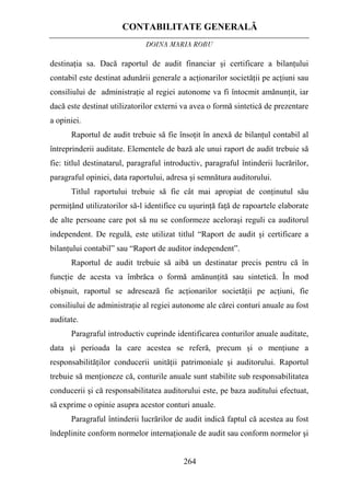 CONTABILITATE GENERALĂ
DOINA MARIA ROBU
264
destinaţia sa. Dacă raportul de audit financiar şi certificare a bilanţului
contabil este destinat adunării generale a acţionarilor societăţii pe acţiuni sau
consiliului de administraţie al regiei autonome va fi întocmit amănunţit, iar
dacă este destinat utilizatorilor externi va avea o formă sintetică de prezentare
a opiniei.
Raportul de audit trebuie să fie însoţit în anexă de bilanţul contabil al
întreprinderii auditate. Elementele de bază ale unui raport de audit trebuie să
fie: titlul destinatarul, paragraful introductiv, paragraful întinderii lucrărilor,
paragraful opiniei, data raportului, adresa şi semnătura auditorului.
Titlul raportului trebuie să fie cât mai apropiat de conţinutul său
permiţând utilizatorilor să-l identifice cu uşurinţă faţă de rapoartele elaborate
de alte persoane care pot să nu se conformeze aceloraşi reguli ca auditorul
independent. De regulă, este utilizat titlul “Raport de audit şi certificare a
bilanţului contabil” sau “Raport de auditor independent”.
Raportul de audit trebuie să aibă un destinatar precis pentru că în
funcţie de acesta va îmbrăca o formă amănunţită sau sintetică. În mod
obişnuit, raportul se adresează fie acţionarilor societăţii pe acţiuni, fie
consiliului de administraţie al regiei autonome ale cărei conturi anuale au fost
auditate.
Paragraful introductiv cuprinde identificarea conturilor anuale auditate,
data şi perioada la care acestea se referă, precum şi o menţiune a
responsabilităţilor conducerii unităţii patrimoniale şi auditorului. Raportul
trebuie să menţioneze că, conturile anuale sunt stabilite sub responsabilitatea
conducerii şi că responsabilitatea auditorului este, pe baza auditului efectuat,
să exprime o opinie asupra acestor conturi anuale.
Paragraful întinderii lucrărilor de audit indică faptul că acestea au fost
îndeplinite conform normelor internaţionale de audit sau conform normelor şi
 