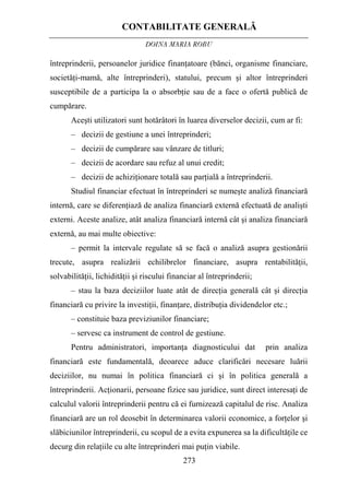 CONTABILITATE GENERALĂ
DOINA MARIA ROBU
273
întreprinderii, persoanelor juridice finanţatoare (bănci, organisme financiare,
societăţi-mamă, alte întreprinderi), statului, precum şi altor întreprinderi
susceptibile de a participa la o absorbţie sau de a face o ofertă publică de
cumpărare.
Aceşti utilizatori sunt hotărâtori în luarea diverselor decizii, cum ar fi:
– decizii de gestiune a unei întreprinderi;
– decizii de cumpărare sau vânzare de titluri;
– decizii de acordare sau refuz al unui credit;
– decizii de achiziţionare totală sau parţială a întreprinderii.
Studiul financiar efectuat în întreprinderi se numeşte analiză financiară
internă, care se diferenţiază de analiza financiară externă efectuată de analişti
externi. Aceste analize, atât analiza financiară internă cât şi analiza financiară
externă, au mai multe obiective:
– permit la intervale regulate să se facă o analiză asupra gestionării
trecute, asupra realizării echilibrelor financiare, asupra rentabilităţii,
solvabilităţii, lichidităţii şi riscului financiar al întreprinderii;
– stau la baza deciziilor luate atât de direcţia generală cât şi direcţia
financiară cu privire la investiţii, finanţare, distribuţia dividendelor etc.;
– constituie baza previziunilor financiare;
– servesc ca instrument de control de gestiune.
Pentru administratori, importanţa diagnosticului dat prin analiza
financiară este fundamentală, deoarece aduce clarificări necesare luării
deciziilor, nu numai în politica financiară ci şi în politica generală a
întreprinderii. Acţionarii, persoane fizice sau juridice, sunt direct interesaţi de
calculul valorii întreprinderii pentru că ei furnizează capitalul de risc. Analiza
financiară are un rol deosebit în determinarea valorii economice, a forţelor şi
slăbiciunilor întreprinderii, cu scopul de a evita expunerea sa la dificultăţile ce
decurg din relaţiile cu alte întreprinderi mai puţin viabile.
 