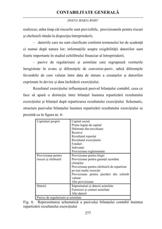 CONTABILITATE GENERALĂ
DOINA MARIA ROBU
277
realizeze; atâta timp cât riscurile sunt previzibile, provizioanele pentru riscuri
şi cheltuieli rămân la dispoziţia întreprinderii;
– datoriile care nu sunt clasificate conform termenului lor de scadenţă
ci numai după natura lor; informaţiile asupra exigibilităţii datoriilor sunt
foarte importante în studiul echilibrului financiar al întreprinderii;
– pasive de regularizare şi asimilate care regrupează veniturile
înregistrate în avans şi diferenţele de conversie-pasiv, adică diferenţele
favorabile de curs valutar între data de intrare a creanţelor şi datoriilor
exprimate în devize şi data închiderii exerciţiului.
Rezultatul exerciţiului influenţează pasivul bilanţului contabil, ceea ce
face să apară o distincţie între bilanţul înaintea repartizării rezultatului
exerciţiului şi bilanţul după repartizarea rezultatului exerciţiului. Schematic,
structura pasivului bilanţului înaintea repartizării rezultatului exerciţiului se
prezintă ca în figura nr. 6:
Capitaluri proprii Capital social
Prime legate de capital
Diferenţe din reevaluare
Rezerve
Rezultatul reportat
Rezultatul exerciţiului
Fonduri
Subvenţii
Provizioane reglementate
Provizioane pentru
riscuri şi cheltuieli
Provizioane pentru litigii
Provizioane pentru garanţii acordate
clienţilor
Provizioane pentru cheltuieli de repartizat
pe mai multe exerciţii
Provizioane pentru pierderi din schimb
valutar
Alte provizioane
Datorii Împrumuturi şi datorii asimilate
Furnizori şi conturi asimilate
Alte datorii
Pasive de regularizare şi asimilate
Fig. 6. Reprezentarea schematică a pasivului bilanţului contabil înaintea
repartizării rezultatului exerciţiului
 