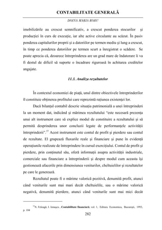 CONTABILITATE GENERALĂ
DOINA MARIA ROBU
282
imobilizările au crescut semnificativ, a crescut ponderea stocurilor şi
producţiei în curs de execuţie, iar alte active circulante au scăzut. În pasiv
ponderea capitalurilor proprii şi a datoriilor pe termen mediu şi lung a crescut,
în timp ce ponderea datoriilor pe termen scurt a înregistrat o scădere. Se
poate aprecia că, deoarece întreprinderea are un grad mare de îndatorare îi va
fi destul de dificil să suporte o încadrare riguroasă în achitarea creditelor
angajate.
11.3. Analiza rezultatelor
În contextul economiei de piaţă, unul dintre obiectivele întreprinderilor
îl constituie obţinerea profitului care reprezintă raţiunea existenţei lor.
Dacă bilanţul contabil descrie situaţia patrimonială a unei întreprinderi
la un moment dat, indicând şi mărimea rezultatului “este necesară prezenţa
unui alt instrument care să explice modul de constituire a rezultatului şi să
permită desprinderea unor concluzii legate de performanţele activităţii
întreprinderii”.37
Acest instrument este contul de profit şi pierdere sau contul
de rezultate. El grupează fluxurile reale şi financiare şi pune în evidenţă
operaţiunile realizate de întreprindere în cursul exerciţiului. Contul de profit şi
pierdere, prin conţinutul său, oferă informaţii asupra activităţii industriale,
comerciale sau financiare a întreprinderii şi despre modul cum aceasta îşi
gestionează afacerile prin dimensiunea veniturilor, cheltuielilor şi rezultatelor
pe care le generează.
Rezultatul poate fi o mărime valorică pozitivă, denumită profit, atunci
când veniturile sunt mai mari decât cheltuielile, sau o mărime valorică
negativă, denumită pierdere, atunci când veniturile sunt mai mici decât
37
N. Feleagă, I. Ionaşcu , Contabilitate financiară, vol. 1, Editura Economica, Bucureşti, 1993,
p. 104
 