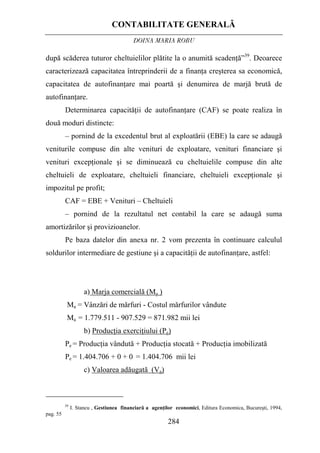 CONTABILITATE GENERALĂ
DOINA MARIA ROBU
284
după scăderea tuturor cheltuielilor plătite la o anumită scadenţă”39
. Deoarece
caracterizează capacitatea întreprinderii de a finanţa creşterea sa economică,
capacitatea de autofinanţare mai poartă şi denumirea de marjă brută de
autofinanţare.
Determinarea capacităţii de autofinanţare (CAF) se poate realiza în
două moduri distincte:
– pornind de la excedentul brut al exploatării (EBE) la care se adaugă
veniturile compuse din alte venituri de exploatare, venituri financiare şi
venituri excepţionale şi se diminuează cu cheltuielile compuse din alte
cheltuieli de exploatare, cheltuieli financiare, cheltuieli excepţionale şi
impozitul pe profit;
CAF = EBE + Venituri – Cheltuieli
– pornind de la rezultatul net contabil la care se adaugă suma
amortizărilor şi provizioanelor.
Pe baza datelor din anexa nr. 2 vom prezenta în continuare calculul
soldurilor intermediare de gestiune şi a capacităţii de autofinanţare, astfel:
a) Marja comercială (Ma )
Ma = Vânzări de mărfuri - Costul mărfurilor vândute
Ma = 1.779.511 - 907.529 = 871.982 mii lei
b) Producţia exerciţiului (Pe)
Pe = Producţia vândută + Producţia stocată + Producţia imobilizată
Pe = 1.404.706 + 0 + 0 = 1.404.706 mii lei
c) Valoarea adăugată (Va)
39
I. Stancu , Gestiunea financiară a agenţilor economici, Editura Economica, Bucureşti, 1994,
pag. 55
 