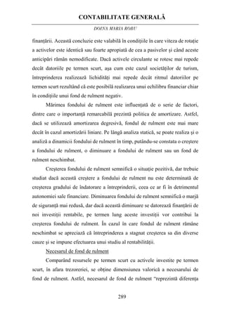 CONTABILITATE GENERALĂ
DOINA MARIA ROBU
289
finanţării. Această concluzie este valabilă în condiţiile în care viteza de rotaţie
a activelor este identică sau foarte apropiată de cea a pasivelor şi când aceste
anticipări rămân nemodificate. Dacă activele circulante se rotesc mai repede
decât datoriile pe termen scurt, aşa cum este cazul societăţilor de turism,
întreprinderea realizează lichidităţi mai repede decât ritmul datoriilor pe
termen scurt rezultând că este posibilă realizarea unui echilibru financiar chiar
în condiţiile unui fond de rulment negativ.
Mărimea fondului de rulment este influenţată de o serie de factori,
dintre care o importanţă remarcabilă prezintă politica de amortizare. Astfel,
dacă se utilizează amortizarea degresivă, fondul de rulment este mai mare
decât în cazul amortizării liniare. Pe lângă analiza statică, se poate realiza şi o
analiză a dinamicii fondului de rulment în timp, putându-se constata o creştere
a fondului de rulment, o diminuare a fondului de rulment sau un fond de
rulment neschimbat.
Creşterea fondului de rulment semnifică o situaţie pozitivă, dar trebuie
studiat dacă această creştere a fondului de rulment nu este determinată de
creşterea gradului de îndatorare a întreprinderii, ceea ce ar fi în detrimentul
autonomiei sale financiare. Diminuarea fondului de rulment semnifică o marjă
de siguranţă mai redusă, dar dacă această diminuare se datorează finanţării de
noi investiţii rentabile, pe termen lung aceste investiţii vor contribui la
creşterea fondului de rulment. În cazul în care fondul de rulment rămâne
neschimbat se apreciază că întreprinderea a stagnat creşterea sa din diverse
cauze şi se impune efectuarea unui studiu al rentabilităţii.
Necesarul de fond de rulment
Comparând resursele pe termen scurt cu activele investite pe termen
scurt, în afara trezoreriei, se obţine dimensiunea valorică a necesarului de
fond de rulment. Astfel, necesarul de fond de rulment “reprezintă diferenţa
 