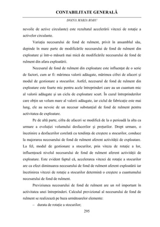 CONTABILITATE GENERALĂ
DOINA MARIA ROBU
295
nevoile de active circulante) este rezultatul accelerării vitezei de rotaţie a
activelor circulante.
Variaţia necesarului de fond de rulment, privit în ansamblul său,
depinde în mare parte de modificările necesarului de fond de rulment din
exploatare şi într-o măsură mai mică de modificările necesarului de fond de
rulment din afara exploatării.
Necesarul de fond de rulment din exploatare este influenţat de o serie
de factori, cum ar fi: mărimea valorii adăugate, mărimea cifrei de afaceri şi
modul de gestionare a stocurilor. Astfel, necesarul de fond de rulment din
exploatare este foarte mic pentru acele întreprinderi care au un cuantum mic
al valorii adăugate şi un ciclu de exploatare scurt. În cazul întreprinderilor
care obţin un volum mare al valorii adăugate, iar ciclul de fabricaţie este mai
lung, ele au nevoie de un necesar substanţial de fond de rulment pentru
activitatea de exploatare.
Pe de altă parte, cifra de afaceri se modifică de la o perioadă la alta ca
urmare a evoluţiei volumului desfacerilor şi preţurilor. Drept urmare, o
încetinire a desfacerilor corelată cu tendinţa de creştere a stocurilor, conduce
la majorarea necesarului de fond de rulment aferent activităţii de exploatare.
La fel, modul de gestionare a stocurilor, prin viteza de rotaţie a lor,
influenţează nivelul necesarului de fond de rulment aferent activităţii de
exploatare. Este evident faptul că, accelerarea vitezei de rotaţie a stocurilor
are ca efect diminuarea necesarului de fond de rulment aferent exploatării iar
încetinirea vitezei de rotaţie a stocurilor determină o creştere a cuantumului
necesarului de fond de rulment.
Previziunea necesarului de fond de rulment are un rol important în
activitatea unei întreprinderi. Calculul previzional al necesarului de fond de
rulment se realizează pe baza următoarelor elemente:
– durata de rotaţie a stocurilor;
 