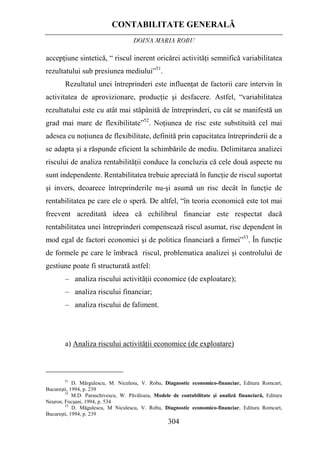 CONTABILITATE GENERALĂ
DOINA MARIA ROBU
304
– analiza riscului activităţii economice (de exploatare);
accepţiune sintetică, “ riscul inerent oricărei activităţi semnifică variabilitatea
rezultatului sub presiunea mediului”51
.
Rezultatul unei întreprinderi este influenţat de factorii care intervin în
activitatea de aprovizionare, producţie şi desfacere. Astfel, “variabilitatea
rezultatului este cu atât mai stăpânită de întreprinderi, cu cât se manifestă un
grad mai mare de flexibilitate”52
. Noţiunea de risc este substituită cel mai
adesea cu noţiunea de flexibilitate, definită prin capacitatea întreprinderii de a
se adapta şi a răspunde eficient la schimbările de mediu. Delimitarea analizei
riscului de analiza rentabilităţii conduce la concluzia că cele două aspecte nu
sunt independente. Rentabilitatea trebuie apreciată în funcţie de riscul suportat
şi invers, deoarece întreprinderile nu-şi asumă un risc decât în funcţie de
rentabilitatea pe care ele o speră. De altfel, “în teoria economică este tot mai
frecvent acreditată ideea că echilibrul financiar este respectat dacă
rentabilitatea unei întreprinderi compensează riscul asumat, risc dependent în
mod egal de factori economici şi de politica financiară a firmei”53
. În funcţie
de formele pe care le îmbracă riscul, problematica analizei şi controlului de
gestiune poate fi structurată astfel:
– analiza riscului financiar;
– analiza riscului de faliment.
a) Analiza riscului activităţii economice (de exploatare)
51
D. Mărgulescu, M. Niculesu, V. Robu, Diagnostic economico-financiar, Editura Romcart,
Bucureşti, 1994, p. 239
52
M.D. Paraschivescu, W. Păvăloaia, Modele de contabilitate şi analiză financiară, Editura
Neuron, Focşani, 1994, p. 534
53
D. Măgulescu, M Niculescu, V. Robu, Diagnostic economico-financiar, Editura Romcart,
Bucureşti, 1994, p. 239
 