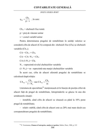CONTABILITATE GENERALĂ
DOINA MARIA ROBU
306
vp
Ch
q F
PR
−
= , în care:
Ch F = cheltuieli fixe totale
p = preţ de vânzare unitar
v = costul variabil unitar
Pentru determinarea pragului de rentabilitate în unităţi valorice se
consideră cifra de afaceri (CA) compusă din cheltuieli fixe (ChF) şi cheltuieli
variabile (Ch V).
CA = Ch V + Ch F
CA = CA·N V + Ch F
CA (1-N v) = ChF
N v - reprezintă nivelul cheltuielilor variabile
(1- N V) = m - reprezintă rata marjei cheltuielilor variabile
În acest caz, cifra de afaceri aferentă pragului de rentabilitate se
calculează după relaţia:
m
Ch
CAsau
N1
Ch
CA F
PR
V
F
PR
=
−
=
Literatura de specialitate56
menţionează că în funcţie de poziţia cifrei de
afaceri faţă de pragul de rentabilitate, întreprinderile se găsesc în una din
următoarele situaţii:
– instabilă, când cifra de afaceri se situează cu până la 10% peste
pragul de rentabilitate;
– relativ stabilă, când cifra de afaceri este cu 20% mai mare decât cea
corespunzătoare pragului de rentabilitate;
56
P. Vernimmen, Finance d’entreprise, analyse et gestion, Dalloz, Paris, 1988, p. 212
 