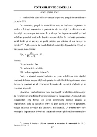 CONTABILITATE GENERALĂ
DOINA MARIA ROBU
307
– confortabilă, când cifra de afaceri depăşeşte pragul de rentabilitate
cu peste 20%.
De asemenea, pragul de rentabilitate este un indicator important în
analiza eficienţei economice a proiectelor de investiţii. La obiectivele de
investiţii care au capacitate mare de producţie “se impune o analiză privind
stabilirea gradului minim de folosire a capacităţilor de producţie proiectate
astfel încât să se asigure un profit minim sau unitatea să nu lucreze în
pierderi”57
. Astfel, pragul de rentabilitate al capacităţii de producţie (Cp PR) se
calculează după relaţia:
100
ChPM
Ch
Cp
V
F
PR
×
−
=
în care:
Ch F - cheltuieli fixe
Ch v - cheltuieli variabile
PM - valoarea producţiei marfă
Deci, cu ajutorul acestui indicator se poate stabili care este nivelul
minim de folosire a capacităţilor de producţie astfel încât întreprinderea să nu
lucreze în pierderi, ci să recupereze fondurile de investiţii cheltuite şi să
realizeze un profit.
b) Analiza riscului financiar pune în evidenţă variabilitatea indicatorilor
de rezultate sub incidenţa structurii financiare a întreprinderii. Capitalul unei
întreprinderi este format din două componente (capital propriu şi
împrumuturi) care se deosebesc între ele prin costul pe care îl generează.
Riscul financiar decurge din utilizarea îndatorărilor. O întreprindere care
recurge la împrumuturi trebuie să suporte sistematic şi cheltuielile financiare
57
I. Românu, I. Vasilescu, Eficienţa economică a investiţiilor şi a capitalului fix, E.D.P.,
Bucureşti, 1993, p. 131
 