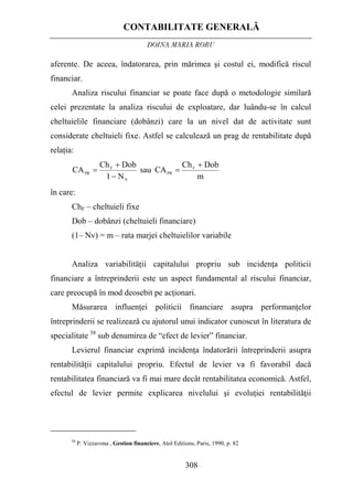 CONTABILITATE GENERALĂ
DOINA MARIA ROBU
308
aferente. De aceea, îndatorarea, prin mărimea şi costul ei, modifică riscul
financiar.
Analiza riscului financiar se poate face după o metodologie similară
celei prezentate la analiza riscului de exploatare, dar luându-se în calcul
cheltuielile financiare (dobânzi) care la un nivel dat de activitate sunt
considerate cheltuieli fixe. Astfel se calculează un prag de rentabilitate după
relaţia:
m
DobCh
CAsau
N1
DobCh
CA F
PR
V
F
PR
+
=
−
+
=
în care:
ChF – cheltuieli fixe
Dob – dobânzi (cheltuieli financiare)
(1– Nv) = m – rata marjei cheltuielilor variabile
Analiza variabilităţii capitalului propriu sub incidenţa politicii
financiare a întreprinderii este un aspect fundamental al riscului financiar,
care preocupă în mod deosebit pe acţionari.
Măsurarea influenţei politicii financiare asupra performanţelor
întreprinderii se realizează cu ajutorul unui indicator cunoscut în literatura de
specialitate 58
sub denumirea de “efect de levier” financiar.
Levierul financiar exprimă incidenţa îndatorării întreprinderii asupra
rentabilităţii capitalului propriu. Efectul de levier va fi favorabil dacă
rentabilitatea financiară va fi mai mare decât rentabilitatea economică. Astfel,
efectul de levier permite explicarea nivelului şi evoluţiei rentabilităţii
58
P. Vizzavona , Gestion financiere, Atol Editions, Paris, 1990, p. 82
 