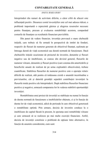CONTABILITATE GENERALĂ
DOINA MARIA ROBU
314
întreprinderi din ramuri de activitate diferite, a căror cifră de afaceri este
influenţată pozitiv. Deoarece costul investiţiilor este cel mai adesea ridicat, o
problemă importantă o reprezintă găsirea şi alegerea resurselor necesare
pentru finanţare, precum şi evaluarea rentabilităţii acestora, comparând
costurile de finanţare cu rezultatele financiare previzibile.
Din punct de vedere financiar, investiţia provoacă o mare cheltuială
iniţială, care trebuie să fie urmată în perspectivă de intrări de fonduri,
respectiv de fluxuri de numerar generate de obiectivul finanţat, eşalonate pe
întreaga durată de viaţă economică sau durată normată de funcţionare. Dacă
cheltuielile iniţiale ocazionate de proiectul de investire, denumite şi fluxuri
negative sau de imobilizare, se cunosc din devizul general, fluxurile de
numerar viitoare, denumite şi fluxuri pozitive (care constau din amortizările şi
beneficiile anuale de realizat de pe urma exploatării obiectivului), trebuie
cuantificate. Stabilirea fluxurilor de numerar pozitive este o operaţie relativ
dificilă de realizat, atât pentru că totdeauna există o anumită incertitudine a
previziunilor, cât şi datorită greutăţii separării contribuţiei investiţiei la
fluxurile totale pozitive ale întreprinderii. După stabilirea fluxurilor financiare
pozitive şi negative, urmează compararea lor în vederea stabilirii oportunităţii
investiţiei.
Rentabilitatea unui proiect de investiţii se stabileşte nu numai în funcţie
de durata normată de funcţionare a imobilizărilor obţinute, ci şi în funcţie de
durata lor de viaţă economică, adică de perioada în care obiectivul generează
o rentabilitate optimă. Prin urmare, decizia de investire conduce la o
imobilizare de capital făcută în prezent, în speranţa unei rentabilităţi viitoare
şi care urmează să se realizeze pe mai multe exerciţii financiare. Astfel,
decizia de investiţii constituie o problemă de opţiune între alternative, în
funcţie de anumite considerente, cum sunt:
 