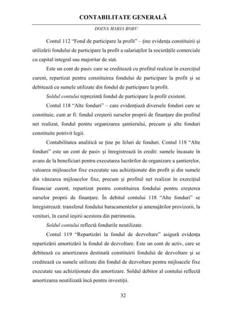 CONTABILITATE GENERALĂ
DOINA MARIA ROBU
32
Contul 112 “Fond de participare la profit” – ţine evidenţa constituirii şi
utilizării fondului de participare la profit a salariaţilor la societăţile comerciale
cu capital integral sau majoritar de stat.
Este un cont de pasiv care se creditează cu profitul realizat în exerciţiul
curent, repartizat pentru constituirea fondului de participare la profit şi se
debitează cu sumele utilizate din fondul de participare la profit.
Soldul contului reprezintă fondul de participare la profit existent.
Contul 118 “Alte fonduri” – care evidenţiază diversele fonduri care se
constituie, cum ar fi: fondul creşterii surselor proprii de finanţare din profitul
net realizat, fondul pentru organizarea şantierului, precum şi alte fonduri
constituite potrivit legii.
Contabilitatea analitică se ţine pe feluri de fonduri. Contul 118 “Alte
fonduri” este un cont de pasiv şi înregistrează în credit: sumele încasate în
avans de la beneficiari pentru executarea lucrărilor de organizare a şantierelor,
valoarea mijloacelor fixe executate sau achiziţionate din profit şi din sumele
din vânzarea mijloacelor fixe, precum şi profitul net realizat în exerciţiul
financiar curent, repartizat pentru constituirea fondului pentru creşterea
surselor proprii de finanţare. În debitul contului 118 “Alte fonduri” se
înregistrează: transferul fondului baracamentelor şi amenajărilor provizorii, la
venituri, în cazul ieşirii acestora din patrimoniu.
Soldul contului reflectă fondurile neutilizate.
Contul 119 “Repartizări la fondul de dezvoltare” asigură evidenţa
repartizării amortizării la fondul de dezvoltare. Este un cont de activ, care se
debitează cu amortizarea destinată constituirii fondului de dezvoltare şi se
creditează cu sumele utilizate din fondul de dezvoltare pentru mijloacele fixe
executate sau achiziţionate din amortizare. Soldul debitor al contului reflectă
amortizarea neutilizată încă pentru investiţii.
 