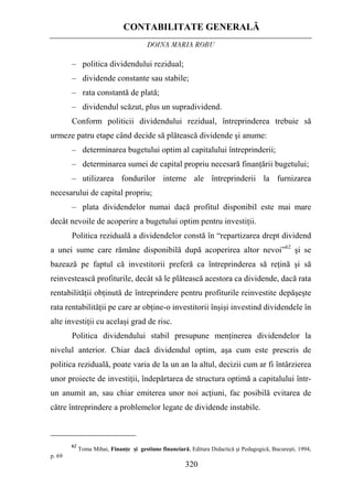 CONTABILITATE GENERALĂ
DOINA MARIA ROBU
320
–
Politica reziduală a dividendelor constă în “repartizarea drept dividend
a unei sume care rămâne disponibilă după acoperirea altor nevoi”62
şi se
bazează pe faptul că investitorii preferă ca întreprinderea să reţină şi să
reinvestească profiturile, decât să le plătească acestora ca dividende, dacă rata
rentabilităţii obţinută de întreprindere pentru profiturile reinvestite depăşeşte
rata rentabilităţii pe care ar obţine-o investitorii înşişi investind dividendele în
alte investiţii cu acelaşi grad de risc.
– politica dividendului rezidual;
– dividende constante sau stabile;
– rata constantă de plată;
– dividendul scăzut, plus un supradividend.
Conform politicii dividendului rezidual, întreprinderea trebuie să
urmeze patru etape când decide să plătească dividende şi anume:
– determinarea bugetului optim al capitalului întreprinderii;
– determinarea sumei de capital propriu necesară finanţării bugetului;
– utilizarea fondurilor interne ale întreprinderii la furnizarea
necesarului de capital propriu;
plata dividendelor numai dacă profitul disponibil este mai mare
decât nevoile de acoperire a bugetului optim pentru investiţii.
Politica dividendului stabil presupune menţinerea dividendelor la
nivelul anterior. Chiar dacă dividendul optim, aşa cum este prescris de
politica reziduală, poate varia de la un an la altul, decizii cum ar fi întârzierea
unor proiecte de investiţii, îndepărtarea de structura optimă a capitalului într-
un anumit an, sau chiar emiterea unor noi acţiuni, fac posibilă evitarea de
către întreprindere a problemelor legate de dividende instabile.
62
Toma Mihai, Finanţe şi gestiune financiară, Editura Didactică şi Pedagogică, Bucureşti, 1994,
p. 69
 