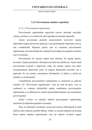 CONTABILITATE GENERALĂ
DOINA MARIA ROBU
33
2.1.9. Provizioanele asimilate capitalului
2.1.9.1. Provizioanele reglementate
Provizioanele reglementate reprezintă rezerve destinate activităţii
viitoare, permise a se constitui de către legislaţia economică naţională.
Aceste provizioane prezintă caracteristicile rezervelor supuse
impozitării asupra cărora însă operează o sarcină latentă de impozitare care nu
este contabilizată. Raţiunea pentru care se constituie provizioanele
reglementate este determinată de avantajul fiscal obţinut de agentul economic
care le constituie.
Provizioanele de această natură sunt utilizate, de regulă, pentru:
investiţii, creşterea preţurilor, fluctuaţia cursurilor de schimb, etc. Atunci când
provizioanele acoperă o depreciere reală, ele trebuie, pentru cota parte
corespunzătoare deprecierii reale, să asigure diminuarea activului sau a
pasivului. În caz contrar, prezentarea informaţiilor în bilanţ şi contul de
rezultate va fi denaturată.
Contabilitatea provizioanelor reglementate se realizează cu ajutorul
contului 141 “Provizioane reglementate”. Este un cont de pasiv, care se
creditează cu valoarea cheltuielilor pentru constituirea provizioanelor
reglementate şi se debitează cu sumele reprezentând anularea sau consumarea
provizioanelor.
Soldul creditor al contului reflectă provizioanele reglementate
constituite la dispoziţia agenţilor economici.
Deci, în momentul constituirii, aceste provizioane influenţează în mod
indirect, prin reducere, profitul obţinut. Astfel, se creează temporar un avantaj
fiscal pentru unitatea patrimonială, care pe măsura revenirii asupra
 