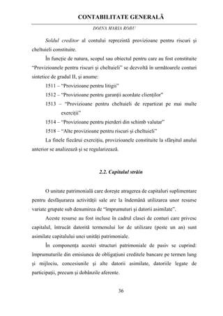 CONTABILITATE GENERALĂ
DOINA MARIA ROBU
36
Soldul creditor al contului reprezintă provizioane pentru riscuri şi
cheltuieli constituite.
În funcţie de natura, scopul sau obiectul pentru care au fost constituite
“Provizioanele pentru riscuri şi cheltuieli” se dezvoltă în următoarele conturi
sintetice de gradul II, şi anume:
1511 – “Provizioane pentru litigii”
1512 – “Provizioane pentru garanţii acordate clienţilor”
1513 – “Provizioane pentru cheltuieli de repartizat pe mai multe
exerciţii”
1514 – “Provizioane pentru pierderi din schimb valutar”
1518 – “Alte provizioane pentru riscuri şi cheltuieli”
La finele fiecărui exerciţiu, provizioanele constituite la sfârşitul anului
anterior se analizează şi se regularizează.
2.2. Capitalul străin
O unitate patrimonială care doreşte atragerea de capitaluri suplimentare
pentru desfăşurarea activităţii sale are la îndemână utilizarea unor resurse
variate grupate sub denumirea de “împrumuturi şi datorii asimilate”.
Aceste resurse au fost incluse în cadrul clasei de conturi care privesc
capitalul, întrucât datorită termenului lor de utilizare (peste un an) sunt
asimilate capitalului unei unităţi patrimoniale.
În componenţa acestei structuri patrimoniale de pasiv se cuprind:
împrumuturile din emisiunea de obligaţiuni creditele bancare pe termen lung
şi mijlociu, concesiunile şi alte datorii asimilate, datoriile legate de
participaţii, precum şi dobânzile aferente.
 