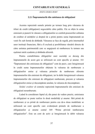 CONTABILITATE GENERALĂ
DOINA MARIA ROBU
37
2.2.1 Împrumuturile din emisiunea de obligaţiuni
Acestea reprezintă sumele primite pe termen lung prin vânzarea de
titluri de credit (obligaţiuni) negociabile către public. Ele se obţin în urma
emisiunii şi punerii în vânzare a obligaţiunilor ce conferă posesorilor calitatea
de creditor al unităţilor şi dreptul de a primi pentru suma împrumutată un
venit fix sub formă de dobândă. Vânzarea se face de regulă, prin intermediul
unor instituţii financiare, fără a fi exclusă şi posibilitatea vânzării directe de
către unitatea patrimonială care se angajează să ramburseze la termen sau
eşalonat ratele scadente şi dobânda aferentă.
Pentru contabilitatea obligaţiilor unei societăţi ce decurg din
împrumuturile de acest gen se utilizează un cont specific şi anume: 161
“Împrumuturi din emisiunea de obligaţiuni” cont de pasiv, care înregistrează
în credit suma împrumuturilor obţinute la valoarea de rambursare a
obligaţiunilor emise şi valoarea primelor de rambursare aferente
împrumuturilor din emisiuni de obligaţiuni, iar în debit înregistrează valoarea
împrumuturilor din emisiuni de obligaţiuni rambursate, precum şi valoarea
obligaţiunilor emise şi răscumpărate anulate, la valoarea de răscumpărare.
Soldul creditor al contului reprezintă împrumuturile din emisiuni de
obligaţiuni nerambursate.
Luând în considerare faptul că, din punct de vedere practic, emisiunea
de obligaţiuni se poate realiza în două modalităţi şi anume: fără primă de
rambursare şi cu primă de rambursare pentru cea de-a doua modalitate se
utilizează un cont specific care evidenţiază primele de rambursare a
obligaţiunilor şi anume contul 169 “Prime privind rambursarea
obligaţiunilor”. Este un cont de activ şi înregistrează în debit valoarea
 