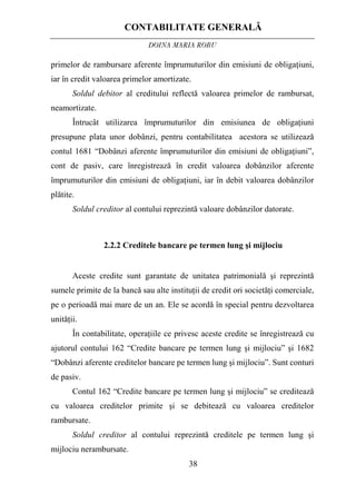 CONTABILITATE GENERALĂ
DOINA MARIA ROBU
38
primelor de rambursare aferente împrumuturilor din emisiuni de obligaţiuni,
iar în credit valoarea primelor amortizate.
Soldul debitor al creditului reflectă valoarea primelor de rambursat,
neamortizate.
Întrucât utilizarea împrumuturilor din emisiunea de obligaţiuni
presupune plata unor dobânzi, pentru contabilitatea acestora se utilizează
contul 1681 “Dobânzi aferente împrumuturilor din emisiuni de obligaţiuni”,
cont de pasiv, care înregistrează în credit valoarea dobânzilor aferente
împrumuturilor din emisiuni de obligaţiuni, iar în debit valoarea dobânzilor
plătite.
Soldul creditor al contului reprezintă valoare dobânzilor datorate.
2.2.2 Creditele bancare pe termen lung şi mijlociu
Aceste credite sunt garantate de unitatea patrimonială şi reprezintă
sumele primite de la bancă sau alte instituţii de credit ori societăţi comerciale,
pe o perioadă mai mare de un an. Ele se acordă în special pentru dezvoltarea
unităţii.
În contabilitate, operaţiile ce privesc aceste credite se înregistrează cu
ajutorul contului 162 “Credite bancare pe termen lung şi mijlociu” şi 1682
“Dobânzi aferente creditelor bancare pe termen lung şi mijlociu”. Sunt conturi
de pasiv.
Contul 162 “Credite bancare pe termen lung şi mijlociu” se creditează
cu valoarea creditelor primite şi se debitează cu valoarea creditelor
rambursate.
Soldul creditor al contului reprezintă creditele pe termen lung şi
mijlociu nerambursate.
 
