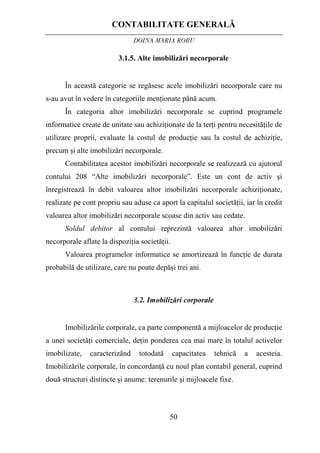 CONTABILITATE GENERALĂ
DOINA MARIA ROBU
50
3.1.5. Alte imobilizări necorporale
În această categorie se regăsesc acele imobilizări necorporale care nu
s-au avut în vedere în categoriile menţionate până acum.
În categoria altor imobilizări necorporale se cuprind programele
informatice create de unitate sau achiziţionate de la terţi pentru necesităţile de
utilizare proprii, evaluate la costul de producţie sau la costul de achiziţie,
precum şi alte imobilizări necorporale.
Contabilitatea acestor imobilizări necorporale se realizează cu ajutorul
contului 208 “Alte imobilizări necorporale”. Este un cont de activ şi
înregistrează în debit valoarea altor imobilizări necorporale achiziţionate,
realizate pe cont propriu sau aduse ca aport la capitalul societăţii, iar în credit
valoarea altor imobilizări necorporale scoase din activ sau cedate.
Soldul debitor al contului reprezintă valoarea altor imobilizări
necorporale aflate la dispoziţia societăţii.
Valoarea programelor informatice se amortizează în funcţie de durata
probabilă de utilizare, care nu poate depăşi trei ani.
3.2. Imobilizări corporale
Imobilizările corporale, ca parte componentă a mijloacelor de producţie
a unei societăţi comerciale, deţin ponderea cea mai mare în totalul activelor
imobilizate, caracterizând totodată capacitatea tehnică a acesteia.
Imobilizările corporale, în concordanţă cu noul plan contabil general, cuprind
două structuri distincte şi anume: terenurile şi mijloacele fixe.
 