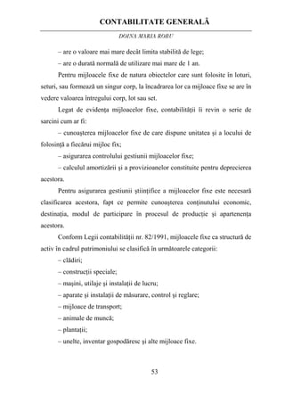 CONTABILITATE GENERALĂ
DOINA MARIA ROBU
53
– are o valoare mai mare decât limita stabilită de lege;
– are o durată normală de utilizare mai mare de 1 an.
Pentru mijloacele fixe de natura obiectelor care sunt folosite în loturi,
seturi, sau formează un singur corp, la încadrarea lor ca mijloace fixe se are în
vedere valoarea întregului corp, lot sau set.
Legat de evidenţa mijloacelor fixe, contabilităţii îi revin o serie de
sarcini cum ar fi:
– cunoaşterea mijloacelor fixe de care dispune unitatea şi a locului de
folosinţă a fiecărui mijloc fix;
– asigurarea controlului gestiunii mijloacelor fixe;
– calculul amortizării şi a provizioanelor constituite pentru deprecierea
acestora.
Pentru asigurarea gestiunii ştiinţifice a mijloacelor fixe este necesară
clasificarea acestora, fapt ce permite cunoaşterea conţinutului economic,
destinaţia, modul de participare în procesul de producţie şi apartenenţa
acestora.
Conform Legii contabilităţii nr. 82/1991, mijloacele fixe ca structură de
activ în cadrul patrimoniului se clasifică în următoarele categorii:
– clădiri;
– construcţii speciale;
– maşini, utilaje şi instalaţii de lucru;
– aparate şi instalaţii de măsurare, control şi reglare;
– mijloace de transport;
– animale de muncă;
– plantaţii;
– unelte, inventar gospodăresc şi alte mijloace fixe.
 