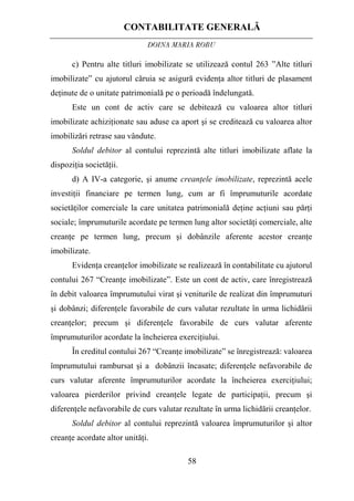 CONTABILITATE GENERALĂ
DOINA MARIA ROBU
58
c) Pentru alte titluri imobilizate se utilizează contul 263 ”Alte titluri
imobilizate” cu ajutorul căruia se asigură evidenţa altor titluri de plasament
deţinute de o unitate patrimonială pe o perioadă îndelungată.
Este un cont de activ care se debitează cu valoarea altor titluri
imobilizate achiziţionate sau aduse ca aport şi se creditează cu valoarea altor
imobilizări retrase sau vândute.
Soldul debitor al contului reprezintă alte titluri imobilizate aflate la
dispoziţia societăţii.
d) A IV-a categorie, şi anume creanţele imobilizate, reprezintă acele
investiţii financiare pe termen lung, cum ar fi împrumuturile acordate
societăţilor comerciale la care unitatea patrimonială deţine acţiuni sau părţi
sociale; împrumuturile acordate pe termen lung altor societăţi comerciale, alte
creanţe pe termen lung, precum şi dobânzile aferente acestor creanţe
imobilizate.
Evidenţa creanţelor imobilizate se realizează în contabilitate cu ajutorul
contului 267 “Creanţe imobilizate”. Este un cont de activ, care înregistrează
în debit valoarea împrumutului virat şi veniturile de realizat din împrumuturi
şi dobânzi; diferenţele favorabile de curs valutar rezultate în urma lichidării
creanţelor; precum şi diferenţele favorabile de curs valutar aferente
împrumuturilor acordate la încheierea exerciţiului.
În creditul contului 267 “Creanţe imobilizate” se înregistrează: valoarea
împrumutului rambursat şi a dobânzii încasate; diferenţele nefavorabile de
curs valutar aferente împrumuturilor acordate la încheierea exerciţiului;
valoarea pierderilor privind creanţele legate de participaţii, precum şi
diferenţele nefavorabile de curs valutar rezultate în urma lichidării creanţelor.
Soldul debitor al contului reprezintă valoarea împrumuturilor şi altor
creanţe acordate altor unităţi.
 