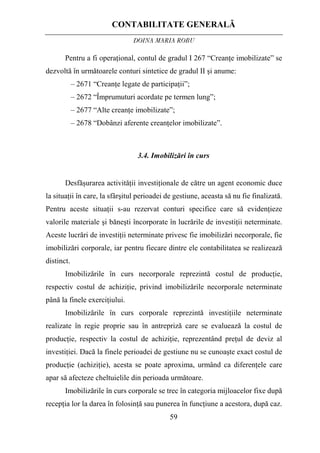 CONTABILITATE GENERALĂ
DOINA MARIA ROBU
59
Pentru a fi operaţional, contul de gradul I 267 “Creanţe imobilizate” se
dezvoltă în următoarele conturi sintetice de gradul II şi anume:
– 2671 “Creanţe legate de participaţii”;
– 2672 “Împrumuturi acordate pe termen lung”;
– 2677 “Alte creanţe imobilizate”;
– 2678 “Dobânzi aferente creanţelor imobilizate”.
3.4. Imobilizări în curs
Desfăşurarea activităţii investiţionale de către un agent economic duce
la situaţii în care, la sfârşitul perioadei de gestiune, aceasta să nu fie finalizată.
Pentru aceste situaţii s-au rezervat conturi specifice care să evidenţieze
valorile materiale şi băneşti încorporate în lucrările de investiţii neterminate.
Aceste lucrări de investiţii neterminate privesc fie imobilizări necorporale, fie
imobilizări corporale, iar pentru fiecare dintre ele contabilitatea se realizează
distinct.
Imobilizările în curs necorporale reprezintă costul de producţie,
respectiv costul de achiziţie, privind imobilizările necorporale neterminate
până la finele exerciţiului.
Imobilizările în curs corporale reprezintă investiţiile neterminate
realizate în regie proprie sau în antrepriză care se evaluează la costul de
producţie, respectiv la costul de achiziţie, reprezentând preţul de deviz al
investiţiei. Dacă la finele perioadei de gestiune nu se cunoaşte exact costul de
producţie (achiziţie), acesta se poate aproxima, urmând ca diferenţele care
apar să afecteze cheltuielile din perioada următoare.
Imobilizările în curs corporale se trec în categoria mijloacelor fixe după
recepţia lor la darea în folosinţă sau punerea în funcţiune a acestora, după caz.
 