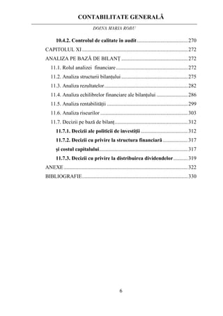 CONTABILITATE GENERALĂ
DOINA MARIA ROBU
6
10.4.2. Controlul de calitate în audit.......................................270
CAPITOLUL XI .................................................................................272
ANALIZA PE BAZĂ DE BILANŢ...................................................272
11.1. Rolul analizei financiare.......................................................272
11.2. Analiza structurii bilanţului ...................................................275
11.3. Analiza rezultatelor................................................................282
11.4. Analiza echilibrelor financiare ale bilanţului ........................286
11.5. Analiza rentabilităţii ..............................................................299
11.6. Analiza riscurilor ...................................................................303
11.7. Decizii pe bază de bilanţ........................................................312
11.7.1. Decizii ale politicii de investiţii ....................................312
11.7.2. Decizii cu privire la structura financiară ...................317
şi costul capitalului....................................................................317
11.7.3. Decizii cu privire la distribuirea dividendelor...........319
ANEXE...............................................................................................322
BIBLIOGRAFIE.................................................................................330
 