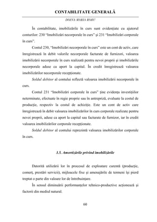 CONTABILITATE GENERALĂ
DOINA MARIA ROBU
60
În contabilitate, imobilizările în curs sunt evidenţiate cu ajutorul
conturilor: 230 “Imobilizări necorporale în curs” şi 231 “Imobilizări corporale
în curs”.
Contul 230, “Imobilizări necorporale în curs” este un cont de activ, care
înregistrează în debit valorile necorporale facturate de furnizori, valoarea
imobilizării necorporale în curs realizată pentru nevoi proprii şi imobilizările
necorporale aduse ca aport la capital. În credit înregistrează valoarea
imobilizărilor necorporale recepţionate.
Soldul debitor al contului reflectă valoarea imobilizării necorporale în
curs.
Contul 231 “Imobilizări corporale în curs” ţine evidenţa investiţiilor
neterminate, efectuate în regie proprie sau în antrepriză, evaluate la costul de
producţie, respectiv la costul de achiziţie. Este un cont de activ care
înregistrează în debit valoarea imobilizărilor în curs corporale realizate pentru
nevoi proprii, aduse ca aport la capital sau facturate de furnizor, iar în credit
valoarea imobilizărilor corporale recepţionate.
Soldul debitor al contului reprezintă valoarea imobilizărilor corporale
în curs.
3.5. Amortizările privind imobilizările
Datorită utilizării lor în procesul de exploatare curentă (producţie,
comerţ, prestări servicii), mijloacele fixe şi amenajările de termeni îşi pierd
treptat o parte din valoare lor de întrebuinţare.
În sensul diminuării performanţelor tehnico-productive acţionează şi
factorii din mediul natural.
 