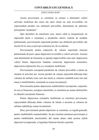 CONTABILITATE GENERALĂ
DOINA MARIA ROBU
65
Aceste provizioane se constituie ca urmare a diminuării valorii
activului imobilizat din cauze ale căror efecte nu sunt ireversibile, ele
reprezentând pierderi sau cheltuieli previzibile, determinate de aplicarea
principiului “prudenţei”.
Spre deosebire de amortizare care, atunci când se înregistrează, nu
reprezintă decât o constatare a pierderilor efectiv suferite de unităţile
patrimoniale, provizioanele reprezintă pierderi sau cheltuieli previzibile, dar
incerte fie în ceea ce priveşte realizarea lor, fie ca mărime.
Provizioanele pentru reducerile de valoare reprezintă structuri
patrimoniale de pasiv opuse deprecierii reversibile a valorii activelor. Acestea
sunt determinate de fenomene şi operaţii imprevizibile cum sunt: deprecierea
valorii firmei, deprecierea fondului comercial, deprecierea terenurilor,
deprecierea mijloacelor fixe şi a creanţelor imobilizate.
Provizioanele corespund pierderilor de valoare previzibile a afecta un
element al activului net. Aceste pierderi de valoare reprezintă diferenţa între
valoarea de utilitate (care este mai mică) şi valoarea contabilă (care este mai
mare) a imobilizărilor, constatată cu ocazia inventarierii.
Provizioanele pentru deprecierea imobilizărilor necorporale, corporale,
în curs şi financiare, nesupuse amortizării, se constituie pe seama cheltuielilor
la sfârşitul exerciţiului financiar.
Pentru deprecierea creanţelor imobilizate se constituie provizioane,
reprezentând diferenţa dintre valoarea de intrare a acestora şi valoarea de
utilitate stabilită pe seama inventarierii.
Deci, provizioanele pentru depreciere se constituie, ca regulă generală,
pentru imobilizările neamortizabile. Se pot constitui asemenea provizioane şi
pentru imobilizările amortizabile, dar numai atunci când acestea suferă
deprecieri excepţionale, şi legislaţia financiar-fiscală o permite.
 
