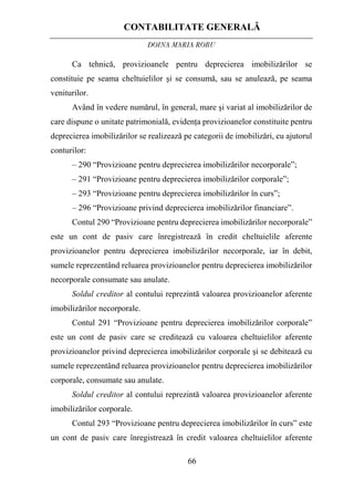CONTABILITATE GENERALĂ
DOINA MARIA ROBU
66
Ca tehnică, provizioanele pentru deprecierea imobilizărilor se
constituie pe seama cheltuielilor şi se consumă, sau se anulează, pe seama
veniturilor.
Având în vedere numărul, în general, mare şi variat al imobilizărilor de
care dispune o unitate patrimonială, evidenţa provizioanelor constituite pentru
deprecierea imobilizărilor se realizează pe categorii de imobilizări, cu ajutorul
conturilor:
– 290 “Provizioane pentru deprecierea imobilizărilor necorporale”;
– 291 “Provizioane pentru deprecierea imobilizărilor corporale”;
– 293 “Provizioane pentru deprecierea imobilizărilor în curs”;
– 296 “Provizioane privind deprecierea imobilizărilor financiare”.
Contul 290 “Provizioane pentru deprecierea imobilizărilor necorporale”
este un cont de pasiv care înregistrează în credit cheltuielile aferente
provizioanelor pentru deprecierea imobilizărilor necorporale, iar în debit,
sumele reprezentând reluarea provizioanelor pentru deprecierea imobilizărilor
necorporale consumate sau anulate.
Soldul creditor al contului reprezintă valoarea provizioanelor aferente
imobilizărilor necorporale.
Contul 291 “Provizioane pentru deprecierea imobilizărilor corporale”
este un cont de pasiv care se creditează cu valoarea cheltuielilor aferente
provizioanelor privind deprecierea imobilizărilor corporale şi se debitează cu
sumele reprezentând reluarea provizioanelor pentru deprecierea imobilizărilor
corporale, consumate sau anulate.
Soldul creditor al contului reprezintă valoarea provizioanelor aferente
imobilizărilor corporale.
Contul 293 “Provizioane pentru deprecierea imobilizărilor în curs” este
un cont de pasiv care înregistrează în credit valoarea cheltuielilor aferente
 
