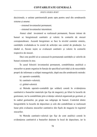 CONTABILITATE GENERALĂ
DOINA MARIA ROBU
70
decizionale, o unitate patrimonială poate opta pentru unul din următoarele
sisteme şi anume:
– sistemul inventarului permanent;
– sistemul inventarului intermitent.
Atunci când inventarul se realizează permanent, fiecare intrare de
bunuri se înregistrează cantitativ şi valoric în conturile de stocuri
corespunzătoare. Această înregistrare se face la nivelul contului sintetic,
cantităţile evaluându-se la costul de achiziţie sau contul de producţie. La
rândul ei, fiecare ieşire se evaluează cantitativ şi valoric în conturile
respective de stocuri.
Deci este posibil să se cunoască în permanenţă cantităţile şi valorile de
bunuri existente în stoc.
În cazul folosirii inventarului permanent, contabilitatea analitică a
stocurilor se poate organiza în funcţie de specificul activităţii şi de necesităţile
proprii de informare a echipei manageriale, după una din următoarele metode:
a) operativ-contabilă;
b) cantitativ-valorică;
c) global-valorică.
a) Metoda operativ-contabilă (pe solduri) constă în evidenţierea
cantitativă a bunurilor materiale (pe fişe de magazie), pe feluri la locurile de
gestionare, iar la contabilitate prin evidenţa valorică organizată pe gestiuni, şi
în cadrul gestiunilor, pe grupe sau subgrupe de bunuri. Controlul dintre
înregistrările la locurile de depozitare şi cele din contabilitate se realizează
lunar prin evaluarea stocurilor cantitative din fişele de magazie în registrul
stocurilor.
b) Metoda cantitativ-valorică (pe fişe de cont analitic) constă în
evidenţierea cantitativă a bunurilor deţinute la locul de depozitare, iar la
 